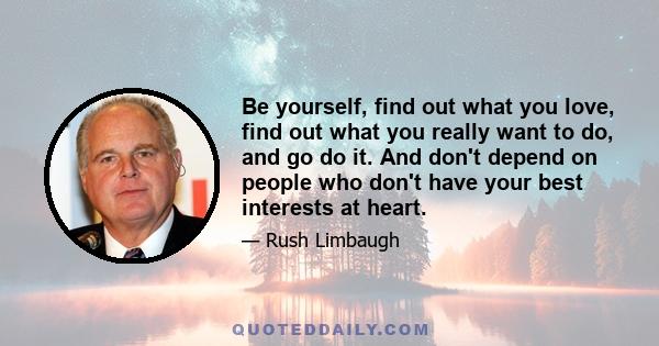 Be yourself, find out what you love, find out what you really want to do, and go do it. And don't depend on people who don't have your best interests at heart.