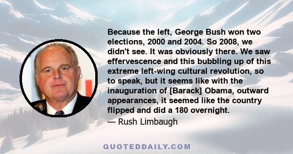 Because the left, George Bush won two elections, 2000 and 2004. So 2008, we didn't see. It was obviously there. We saw effervescence and this bubbling up of this extreme left-wing cultural revolution, so to speak, but