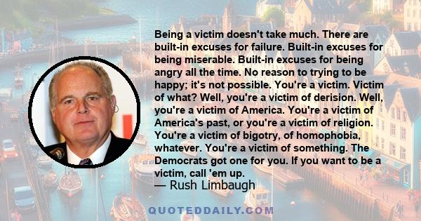 Being a victim doesn't take much. There are built-in excuses for failure. Built-in excuses for being miserable. Built-in excuses for being angry all the time. No reason to trying to be happy; it's not possible. You're a 