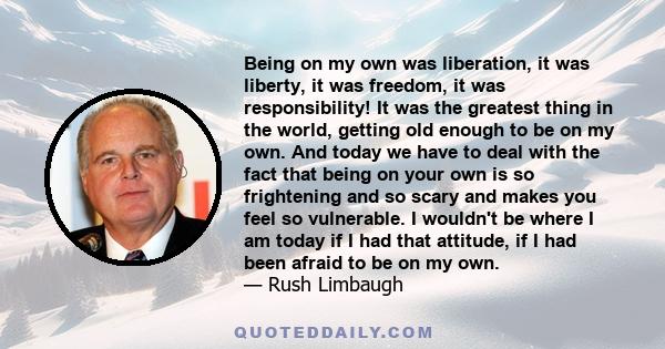 Being on my own was liberation, it was liberty, it was freedom, it was responsibility! It was the greatest thing in the world, getting old enough to be on my own. And today we have to deal with the fact that being on