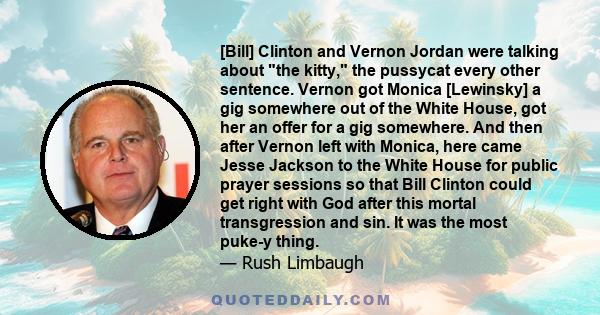 [Bill] Clinton and Vernon Jordan were talking about the kitty, the pussycat every other sentence. Vernon got Monica [Lewinsky] a gig somewhere out of the White House, got her an offer for a gig somewhere. And then after 