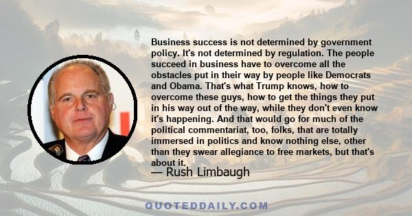 Business success is not determined by government policy. It's not determined by regulation. The people succeed in business have to overcome all the obstacles put in their way by people like Democrats and Obama. That's