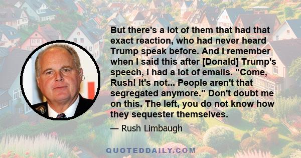 But there's a lot of them that had that exact reaction, who had never heard Trump speak before. And I remember when I said this after [Donald] Trump's speech, I had a lot of emails. Come, Rush! It's not... People aren't 