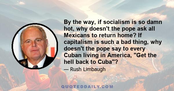 By the way, if socialism is so damn hot, why doesn't the pope ask all Mexicans to return home? If capitalism is such a bad thing, why doesn't the pope say to every Cuban living in America, Get the hell back to Cuba?