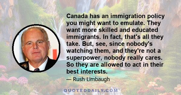 Canada has an immigration policy you might want to emulate. They want more skilled and educated immigrants. In fact, that's all they take. But, see, since nobody's watching them, and they're not a superpower, nobody