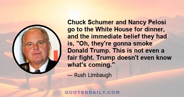 Chuck Schumer and Nancy Pelosi go to the White House for dinner, and the immediate belief they had is, Oh, they're gonna smoke Donald Trump. This is not even a fair fight. Trump doesn't even know what's coming.