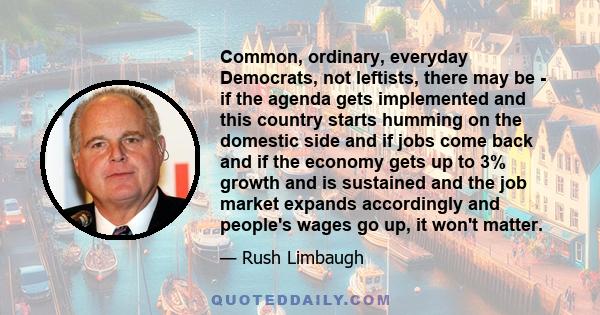 Common, ordinary, everyday Democrats, not leftists, there may be - if the agenda gets implemented and this country starts humming on the domestic side and if jobs come back and if the economy gets up to 3% growth and is 