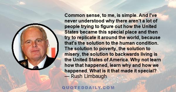 Common sense, to me, is simple. And I've never understood why there aren't a lot of people trying to figure out how the United States became this special place and then try to replicate it around the world, because