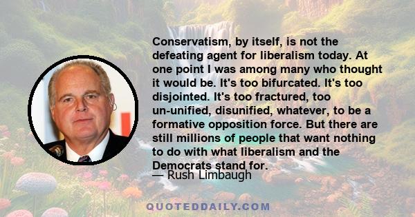 Conservatism, by itself, is not the defeating agent for liberalism today. At one point I was among many who thought it would be. It's too bifurcated. It's too disjointed. It's too fractured, too un-unified, disunified,