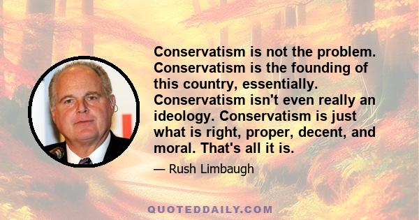 Conservatism is not the problem. Conservatism is the founding of this country, essentially. Conservatism isn't even really an ideology. Conservatism is just what is right, proper, decent, and moral. That's all it is.