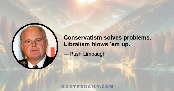 Conservatism solves problems. Libralism blows 'em up.