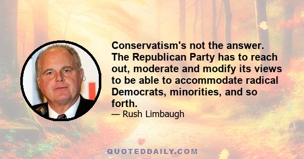 Conservatism's not the answer. The Republican Party has to reach out, moderate and modify its views to be able to accommodate radical Democrats, minorities, and so forth.