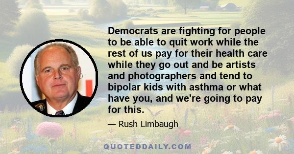 Democrats are fighting for people to be able to quit work while the rest of us pay for their health care while they go out and be artists and photographers and tend to bipolar kids with asthma or what have you, and