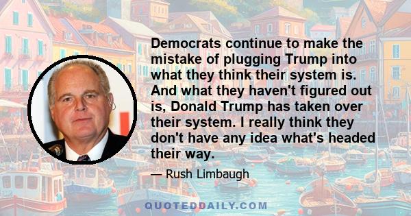 Democrats continue to make the mistake of plugging Trump into what they think their system is. And what they haven't figured out is, Donald Trump has taken over their system. I really think they don't have any idea