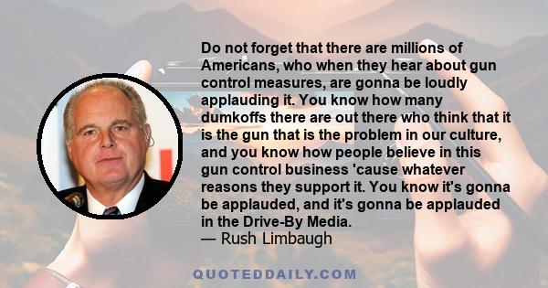 Do not forget that there are millions of Americans, who when they hear about gun control measures, are gonna be loudly applauding it. You know how many dumkoffs there are out there who think that it is the gun that is