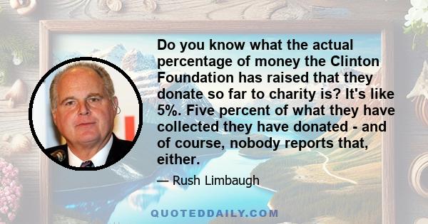 Do you know what the actual percentage of money the Clinton Foundation has raised that they donate so far to charity is? It's like 5%. Five percent of what they have collected they have donated - and of course, nobody