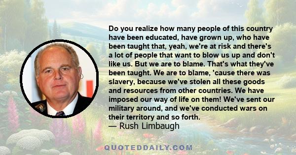 Do you realize how many people of this country have been educated, have grown up, who have been taught that, yeah, we're at risk and there's a lot of people that want to blow us up and don't like us. But we are to