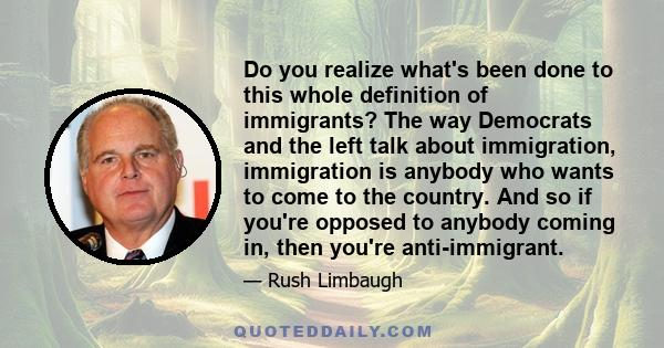 Do you realize what's been done to this whole definition of immigrants? The way Democrats and the left talk about immigration, immigration is anybody who wants to come to the country. And so if you're opposed to anybody 