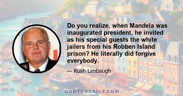 Do you realize, when Mandela was inaugurated president, he invited as his special guests the white jailers from his Robben Island prison? He literally did forgive everybody.