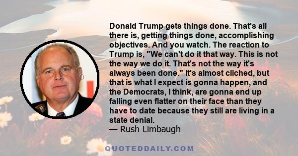 Donald Trump gets things done. That's all there is, getting things done, accomplishing objectives. And you watch. The reaction to Trump is, We can't do it that way. This is not the way we do it. That's not the way it's