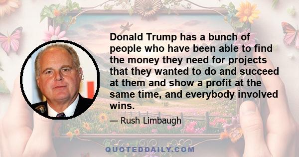 Donald Trump has a bunch of people who have been able to find the money they need for projects that they wanted to do and succeed at them and show a profit at the same time, and everybody involved wins.