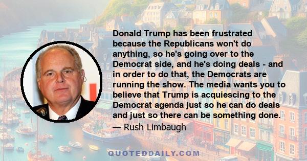 Donald Trump has been frustrated because the Republicans won't do anything, so he's going over to the Democrat side, and he's doing deals - and in order to do that, the Democrats are running the show. The media wants