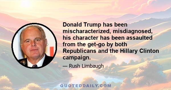 Donald Trump has been mischaracterized, misdiagnosed, his character has been assaulted from the get-go by both Republicans and the Hillary Clinton campaign.