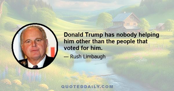 Donald Trump has nobody helping him other than the people that voted for him.