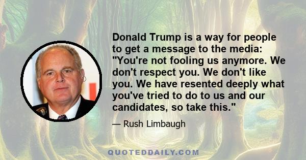 Donald Trump is a way for people to get a message to the media: You're not fooling us anymore. We don't respect you. We don't like you. We have resented deeply what you've tried to do to us and our candidates, so take