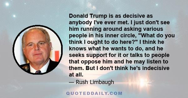 Donald Trump is as decisive as anybody I've ever met. I just don't see him running around asking various people in his inner circle, What do you think I ought to do here? I think he knows what he wants to do, and he