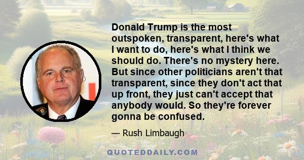 Donald Trump is the most outspoken, transparent, here's what I want to do, here's what I think we should do. There's no mystery here. But since other politicians aren't that transparent, since they don't act that up