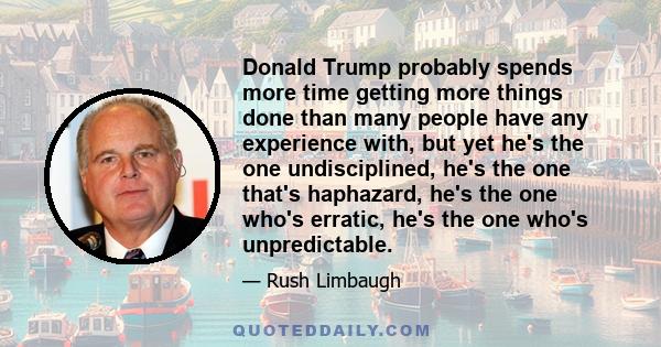 Donald Trump probably spends more time getting more things done than many people have any experience with, but yet he's the one undisciplined, he's the one that's haphazard, he's the one who's erratic, he's the one