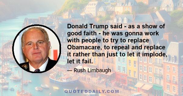 Donald Trump said - as a show of good faith - he was gonna work with people to try to replace Obamacare, to repeal and replace it rather than just to let it implode, let it fail.