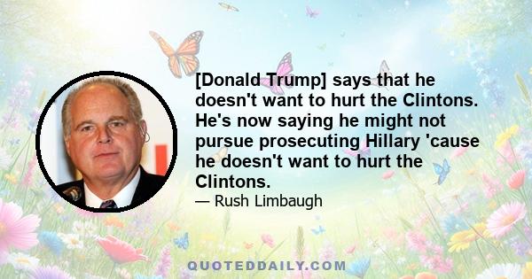 [Donald Trump] says that he doesn't want to hurt the Clintons. He's now saying he might not pursue prosecuting Hillary 'cause he doesn't want to hurt the Clintons.