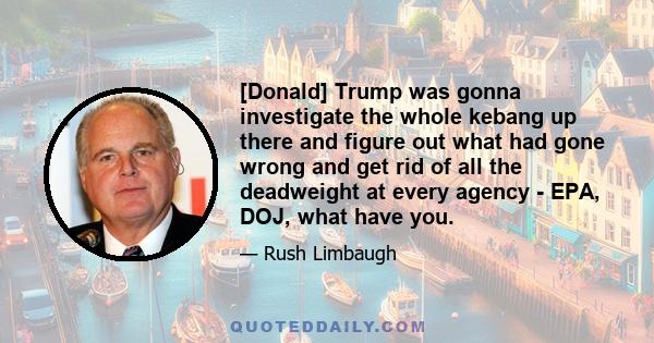 [Donald] Trump was gonna investigate the whole kebang up there and figure out what had gone wrong and get rid of all the deadweight at every agency - EPA, DOJ, what have you.