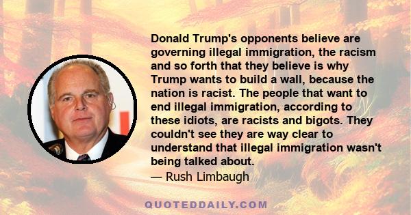 Donald Trump's opponents believe are governing illegal immigration, the racism and so forth that they believe is why Trump wants to build a wall, because the nation is racist. The people that want to end illegal