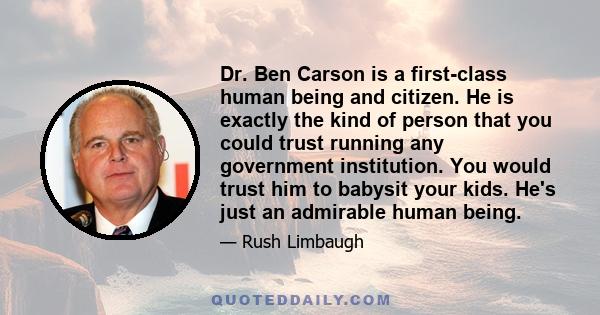 Dr. Ben Carson is a first-class human being and citizen. He is exactly the kind of person that you could trust running any government institution. You would trust him to babysit your kids. He's just an admirable human