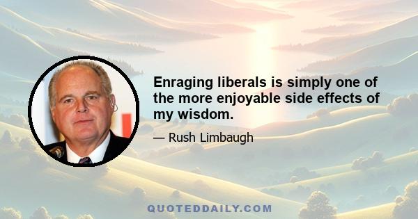 Enraging liberals is simply one of the more enjoyable side effects of my wisdom.