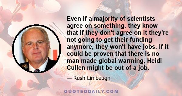 Even if a majority of scientists agree on something, they know that if they don't agree on it they're not going to get their funding anymore, they won't have jobs. If it could be proven that there is no man made global