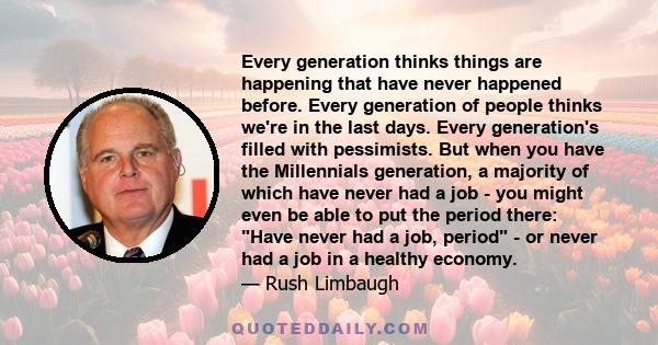 Every generation thinks things are happening that have never happened before. Every generation of people thinks we're in the last days. Every generation's filled with pessimists. But when you have the Millennials