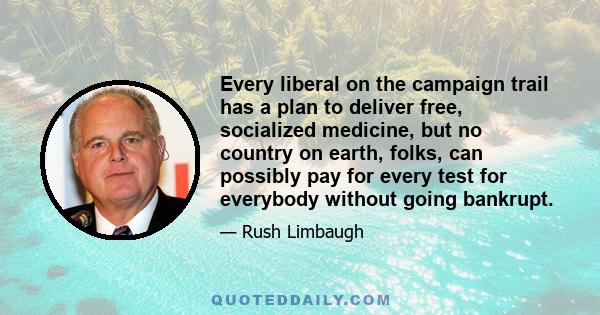 Every liberal on the campaign trail has a plan to deliver free, socialized medicine, but no country on earth, folks, can possibly pay for every test for everybody without going bankrupt.