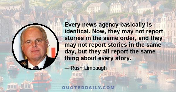 Every news agency basically is identical. Now, they may not report stories in the same order, and they may not report stories in the same day, but they all report the same thing about every story.