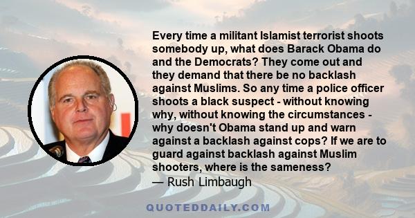 Every time a militant Islamist terrorist shoots somebody up, what does Barack Obama do and the Democrats? They come out and they demand that there be no backlash against Muslims. So any time a police officer shoots a