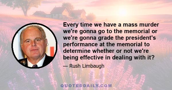 Every time we have a mass murder we're gonna go to the memorial or we're gonna grade the president's performance at the memorial to determine whether or not we're being effective in dealing with it?