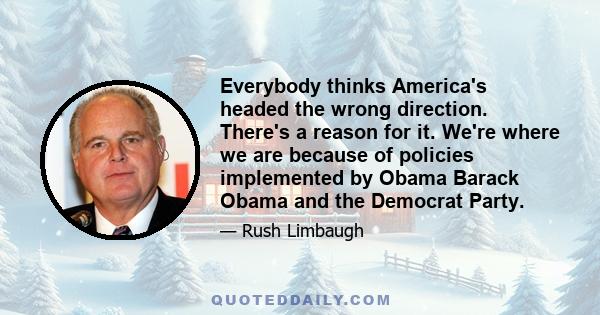 Everybody thinks America's headed the wrong direction. There's a reason for it. We're where we are because of policies implemented by Obama Barack Obama and the Democrat Party.