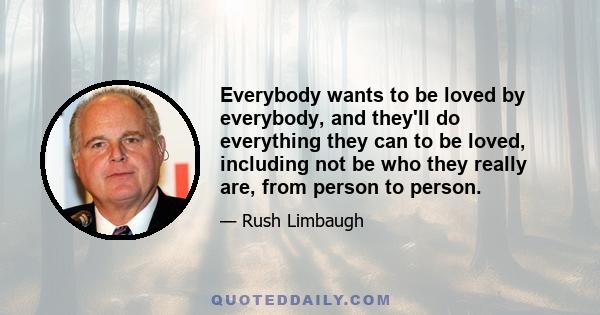 Everybody wants to be loved by everybody, and they'll do everything they can to be loved, including not be who they really are, from person to person.