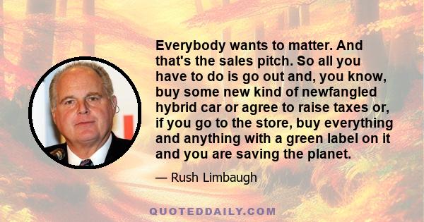 Everybody wants to matter. And that's the sales pitch. So all you have to do is go out and, you know, buy some new kind of newfangled hybrid car or agree to raise taxes or, if you go to the store, buy everything and