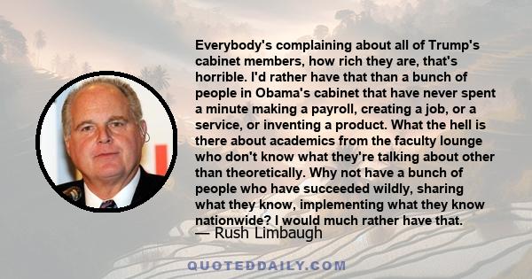 Everybody's complaining about all of Trump's cabinet members, how rich they are, that's horrible. I'd rather have that than a bunch of people in Obama's cabinet that have never spent a minute making a payroll, creating