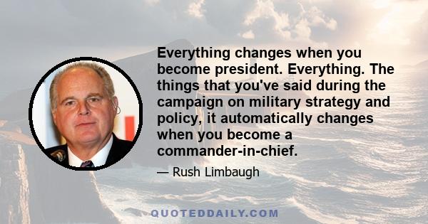 Everything changes when you become president. Everything. The things that you've said during the campaign on military strategy and policy, it automatically changes when you become a commander-in-chief.