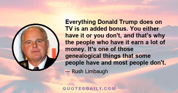 Everything Donald Trump does on TV is an added bonus. You either have it or you don't, and that's why the people who have it earn a lot of money. It's one of those genealogical things that some people have and most